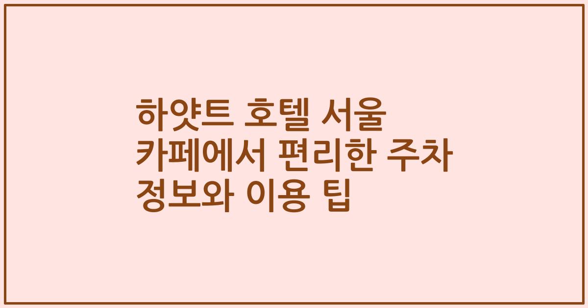 하얏트 호텔 서울 카페에서 편리한 주차 정보와 이용 팁