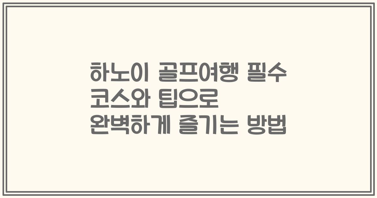 하노이 골프여행 필수 코스와 팁으로 완벽하게 즐기는 방법
