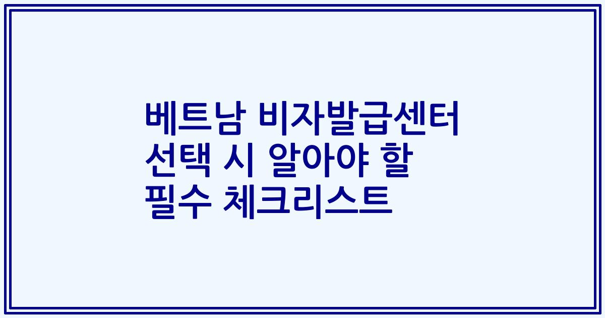 베트남 비자발급센터 선택 시 알아야 할 필수 체크리스트
