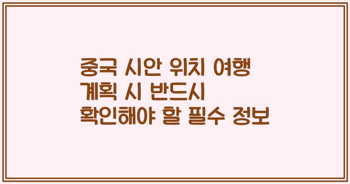 중국 시안 위치 여행 계획 시 반드시 확인해야 할 필수 정보